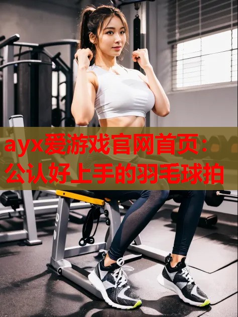 ayx爱游戏官网首页：公认好上手的羽毛球拍