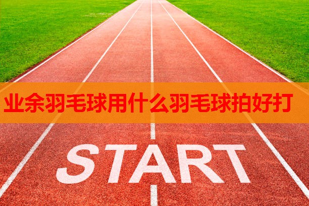 业余羽毛球用什么羽毛球拍好打 业余羽毛球用什么羽毛球拍好打